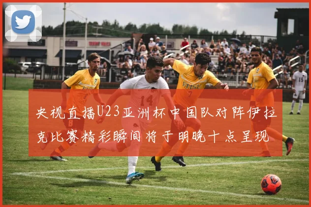 央视直播U23亚洲杯中国队对阵伊拉克比赛精彩瞬间将于明晚十点呈现