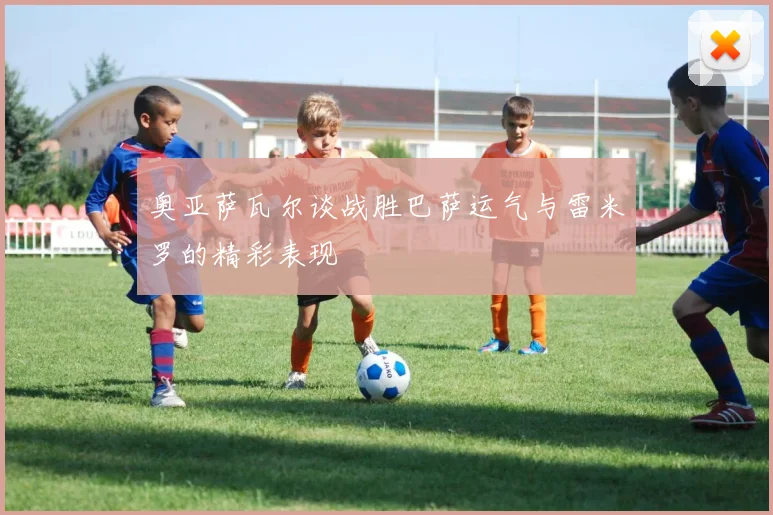 奥亚萨瓦尔谈战胜巴萨运气与雷米罗的精彩表现